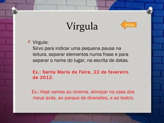 Vírgula Vírgula: Sirvo para indicar uma pequena pausa na leitura, separar elementos numa frase e para separar o nome do lugar, na escrita de datas. Ex.: Santa Maria da Feira, 22 de fevereiro de 2012. Ex.: Hoje vamos ao cinema, almoçar na casa dos meus avós, ao parque de diversões, e ao teatro. Início 
