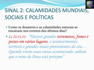 SINAL	
  2:	
  CALAMIDADES	
  MUNDIAIS,	
  
SOCIAIS	
  E	
  POLÍTICAS	
  
—  Como	
  os	
  desastres	
  e	
  as	
  calamidades	
  naturais	
  se	
  
encaixam	
  nos	
  eventos	
  dos	
  últimos	
  dias?	
  
— Lc 21:11,31: “Haverá grandes terremotos, fomes e
pestes em vários lugares, e acontecimentos
terríveis e grandes sinais provenientes do céu…
Quando virem essas coisas acontecendo, saibam
que o reino de Deus está próximo”
 