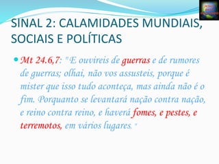 SINAL	
  2:	
  CALAMIDADES	
  MUNDIAIS,	
  
SOCIAIS	
  E	
  POLÍTICAS	
  
— Mt 24.6,7: " E ouvireis de guerras e de rumores
de guerras; olhai, não vos assusteis, porque é
mister que isso tudo aconteça, mas ainda não é o
fim. Porquanto se levantará nação contra nação,
e reino contra reino, e haverá fomes, e pestes, e
terremotos, em vários lugares. "	
  
 