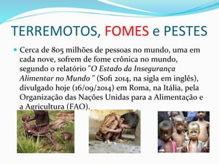 TERREMOTOS,	
  FOMES	
  e	
  PESTES	
  	
  	
  
—  Cerca	
  de	
  805	
  milhões	
  de	
  pessoas	
  no	
  mundo,	
  uma	
  em	
  
cada	
  nove,	
  sofrem	
  de	
  fome	
  crônica	
  no	
  mundo,	
  
segundo	
  o	
  relatório	
  "O	
  Estado	
  da	
  Insegurança	
  
Alimentar	
  no	
  Mundo	
  "	
  (Soﬁ	
  2014,	
  na	
  sigla	
  em	
  inglês),	
  
divulgado	
  hoje	
  (16/09/2014)	
  em	
  Roma,	
  na	
  Itália,	
  pela	
  
Organização	
  das	
  Nações	
  Unidas	
  para	
  a	
  Alimentação	
  e	
  
a	
  Agricultura	
  (FAO).	
  
 