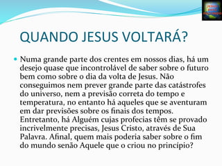QUANDO	
  JESUS	
  VOLTARÁ?	
  
—  Numa	
  grande	
  parte	
  dos	
  crentes	
  em	
  nossos	
  dias,	
  há	
  um	
  
desejo	
  quase	
  que	
  incontrolável	
  de	
  saber	
  sobre	
  o	
  futuro	
  
bem	
  como	
  sobre	
  o	
  dia	
  da	
  volta	
  de	
  Jesus.	
  Não	
  
conseguimos	
  nem	
  prever	
  grande	
  parte	
  das	
  catástrofes	
  
do	
  universo,	
  nem	
  a	
  previsão	
  correta	
  do	
  tempo	
  e	
  
temperatura,	
  no	
  entanto	
  há	
  aqueles	
  que	
  se	
  aventuram	
  
em	
  dar	
  previsões	
  sobre	
  os	
  ﬁnais	
  dos	
  tempos.	
  
Entretanto,	
  há	
  Alguém	
  cujas	
  profecias	
  têm	
  se	
  provado	
  
incrivelmente	
  precisas,	
  Jesus	
  Cristo,	
  através	
  de	
  Sua	
  
Palavra.	
  Aﬁnal,	
  quem	
  mais	
  poderia	
  saber	
  sobre	
  o	
  ﬁm	
  
do	
  mundo	
  senão	
  Aquele	
  que	
  o	
  criou	
  no	
  princípio?	
  
 