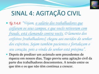 SINAL	
  4:	
  AGITAÇÃO	
  CIVIL	
  
— Tg 5:4,8: “Vejam, o salário dos trabalhadores que
ceifaram os seus campos, e que vocês retiveram com
fraude, está clamando contra vocês. O lamento dos
ceifeiros [trabalhadores] chegou aos ouvidos do senhor
dos exércitos. Sejam também pacientes e fortaleçam o
seu coração, pois a vinda do senhor está próxima”.
—  Depois	
  de	
  predizer	
  um	
  acúmulo	
  sem	
  precedentes	
  de	
  
riqueza	
  em	
  nossos	
  dias,	
  Tiago	
  previu	
  uma	
  agitação	
  civil	
  da	
  
parte	
  dos	
  trabalhadores	
  descontentes.	
  A	
  tensão	
  entre	
  os	
  
que	
  têm	
  e	
  os	
  que	
  não	
  têm	
  continua	
  a	
  crescer.	
  	
  
 