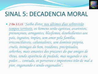 SINAL	
  5:	
  DECADENCIA	
  MORAL	
  
—  2 Tm 3:5,13: “Saiba disto: nos últimos dias sobrevirão
tempos terríveis. os homens serão egoístas, avarentos,
presunçosos, arrogantes, blasfemos, desobedientes aos
pais, ingratos, ímpios, sem amor pela família,
irreconciliáveis, caluniadores, sem domínio próprio,
cruéis, inimigos do bem, traidores, precipitados,
soberbos, mais amantes dos prazeres do que amigos de
Deus, tendo aparência de piedade, mas negando o seu
poder… contudo, os perversos e impostores irão de mal a
pior, enganando e sendo enganados”.
 