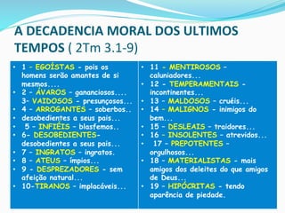 A	
  DECADENCIA	
  MORAL	
  DOS	
  ULTIMOS	
  
TEMPOS	
  (	
  2Tm	
  3.1-­‐9)	
  
•  1 – EGOÍSTAS - pois os
homens serão amantes de si
mesmos....
•  2 – ÁVAROS – gananciosos....
3– VAIDOSOS - presunçosos...
•  4 – ARROGANTES – soberbos..
•  desobedientes a seus pais...
•  5 – INFIÉIS – blasfemos..
•  6- DESOBEDIENTES-
desobedientes a seus pais...
•  7 – INGRATOS – ingratos.
•  8 – ATEUS – ímpios...
•  9 - DESPREZADORES - sem
afeição natural...
•  10-TIRANOS – implacáveis...
•  11 - MENTIROSOS –
caluniadores...
•  12 - TEMPERAMENTAIS -
incontinentes...
•  13 – MALDOSOS – cruéis...
•  14 – MALIGNOS - inimigos do
bem...
•  15 – DESLEAIS – traidores...
•  16 – INSOLENTES – atrevidos...
•  17 – PREPOTENTES –
orgulhosos...
•  18 – MATERIALISTAS - mais
amigos dos deleites do que amigos
de Deus...
•  19 – HIPÓCRITAS - tendo
aparência de piedade.
	
  
 