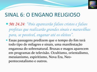 SINAL	
  6:	
  O	
  ENGANO	
  RELIGIOSO	
  
— Mt 24.24: “Pois aparecerão falsos cristos e falsos
profetas que realizarão grandes sinais e maravilhas
para, se possível, enganar até os eleitos”.
—  Essas	
  passagens	
  predizem	
  que	
  o	
  tempo	
  do	
  ﬁm	
  terá	
  
todo	
  tipo	
  de	
  milagres	
  e	
  sinais,	
  uma	
  manifestação	
  
enganosa	
  do	
  sobrenatural.	
  Bruxas	
  e	
  magos	
  aparecem	
  
em	
  programas	
  de	
  televisão.	
  Ocultismo,	
  orientalismo,	
  
messianismo,	
  espiritismo,	
  Nova	
  Era,	
  Neo-­‐	
  
pentecostalismo	
  e	
  outros.	
  
 