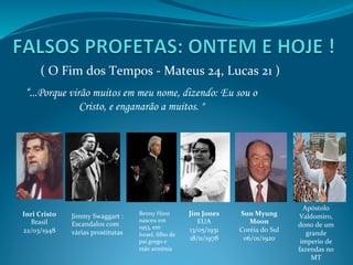 (	
  O	
  Fim	
  dos	
  Tempos	
  -­‐	
  Mateus	
  24,	
  Lucas	
  21	
  )	
  
“...Porque virão muitos em meu nome, dizendo: Eu sou o
Cristo, e enganarão a muitos. "	
  	
  
Inri	
  Cristo	
  
Brasil	
  
22/03/1948	
  
	
  
	
  
	
  
Jim	
  Jones	
  
EUA	
  
13/05/1931	
  
18/11/1978	
  
	
  
Sun	
  Myung	
  
Moon	
  
Coréia	
  do	
  Sul	
  
06/01/1920	
  
	
  
	
  
Apóstolo	
  
Valdomiro,	
  
dono	
  de	
  um	
  
grande	
  
imperio	
  de	
  
fazendas	
  no	
  
MT	
  
Jimmy	
  Swaggart	
  :	
  	
  	
  
Escandalos	
  com	
  
várias	
  prostitutas	
  
Benny	
  Hinn	
  
nasceu	
  em	
  
1953,	
  em	
  
Israel,	
  ﬁlho	
  de	
  
pai	
  grego	
  e	
  
mãe	
  armênia	
  	
  
 