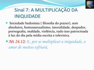 Sinal	
  7:	
  A	
  MULTIPLICAÇÃO	
  DA	
  
INIQUIDADE	
  
— 	
  Sociedade	
  hedonista	
  (	
  ﬁlosoﬁa	
  do	
  prazer),	
  sem	
  
absolutos,	
  homossexualismo,	
  imoralidade,	
  despudor,	
  
pornograﬁa,	
  maldade,	
  violência,	
  tudo	
  isso	
  patrocinada	
  
à	
  luz	
  do	
  dia	
  pela	
  mídia	
  escrita	
  e	
  televisiva.	
  
— Mt 24.12: E, por se multiplicar a iniquidade, o
amor de muitos esfriará.	
  
 