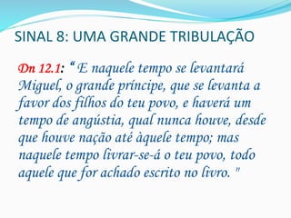 SINAL	
  8:	
  UMA	
  GRANDE	
  TRIBULAÇÃO	
  
Dn 12.1: “ E naquele tempo se levantará
Miguel, o grande príncipe, que se levanta a
favor dos filhos do teu povo, e haverá um
tempo de angústia, qual nunca houve, desde
que houve nação até àquele tempo; mas
naquele tempo livrar-se-á o teu povo, todo
aquele que for achado escrito no livro. "
	
  
	
  
 