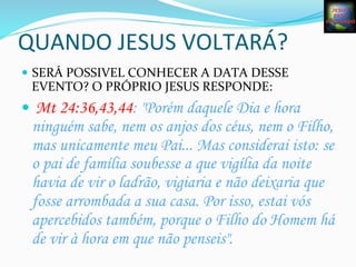 QUANDO	
  JESUS	
  VOLTARÁ?	
  
—  SERÁ	
  POSSIVEL	
  CONHECER	
  A	
  DATA	
  DESSE	
  
EVENTO?	
  O	
  PRÓPRIO	
  JESUS	
  RESPONDE:	
  
—  Mt 24:36,43,44: "Porém daquele Dia e hora
ninguém sabe, nem os anjos dos céus, nem o Filho,
mas unicamente meu Pai... Mas considerai isto: se
o pai de família soubesse a que vigília da noite
havia de vir o ladrão, vigiaria e não deixaria que
fosse arrombada a sua casa. Por isso, estai vós
apercebidos também, porque o Filho do Homem há
de vir à hora em que não penseis".
 