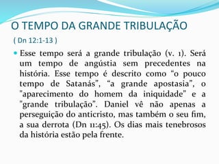 O	
  TEMPO	
  DA	
  GRANDE	
  TRIBULAÇÃO	
  	
  
	
  (	
  Dn	
  12:1-­‐13	
  )	
  
	
  — Esse	
   tempo	
   será	
   a	
   grande	
   tribulação	
   (v.	
   1).	
   Será	
  
um	
   tempo	
   de	
   angústia	
   sem	
   precedentes	
   na	
  
história.	
   Esse	
   tempo	
   é	
   descrito	
   como	
   “o	
   pouco	
  
tempo	
   de	
   Satanás”,	
   “a	
   grande	
   apostasia”,	
   o	
  
"aparecimento	
   do	
   homem	
   da	
   iniquidade”	
   e	
   a	
  
"grande	
   tribulação”.	
   Daniel	
   vê	
   não	
   apenas	
   a	
  
perseguição	
  do	
  anticristo,	
  mas	
  também	
  o	
  seu	
  ﬁm,	
  
a	
  sua	
  derrota	
  (Dn	
  11:45).	
  Os	
  dias	
  mais	
  tenebrosos	
  
da	
  história	
  estão	
  pela	
  frente.	
  
 