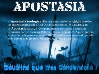 1-­‐	
  Apostasia	
  teológica	
  -­‐Desvios	
  doutrinários.	
  A	
  rejeição	
  de	
  todos	
  
os	
  ensinos	
  originais	
  de	
  CRISTO	
  e	
  dos	
  apóstolos	
  (1Tm	
  4.1;	
  2Tm	
  4.3);	
  	
  
2-­‐	
  Apostasia	
  moral	
  -­‐Comportamentos	
  contrários	
  à	
  santidade	
  
requerida	
  por	
  Deus	
  em	
  sua	
  Palavra	
  (Hb12.14;	
  1	
  Pe1.15,16).	
  Aquele	
  que	
  era	
  
crente	
  deixa	
  de	
  permanecer	
  em	
  CRISTO	
  e	
  volta	
  a	
  ser	
  escravo	
  do	
  pecado	
  
e	
  da	
  imoralidade	
  (Is	
  29.13;	
  Mt23.25-­‐28;	
  Rm6.15-­‐23;	
  8.6-­‐13).	
  
	
  
 