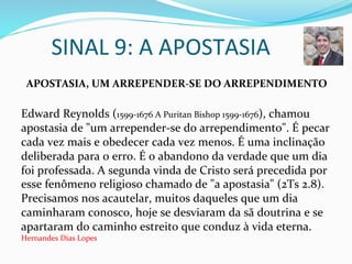 SINAL	
  9:	
  A	
  APOSTASIA	
  
	
  	
  APOSTASIA,	
  UM	
  ARREPENDER-­‐SE	
  DO	
  ARREPENDIMENTO	
  
	
  
Edward	
  Reynolds	
  (1599-­‐1676	
  A	
  Puritan	
  Bishop	
  1599-­‐1676),	
  chamou	
  
apostasia	
  de	
  "um	
  arrepender-­‐se	
  do	
  arrependimento".	
  É	
  pecar	
  
cada	
  vez	
  mais	
  e	
  obedecer	
  cada	
  vez	
  menos.	
  É	
  uma	
  inclinação	
  
deliberada	
  para	
  o	
  erro.	
  É	
  o	
  abandono	
  da	
  verdade	
  que	
  um	
  dia	
  
foi	
  professada.	
  A	
  segunda	
  vinda	
  de	
  Cristo	
  será	
  precedida	
  por	
  
esse	
  fenômeno	
  religioso	
  chamado	
  de	
  "a	
  apostasia"	
  (2Ts	
  2.8).	
  
Precisamos	
  nos	
  acautelar,	
  muitos	
  daqueles	
  que	
  um	
  dia	
  
caminharam	
  conosco,	
  hoje	
  se	
  desviaram	
  da	
  sã	
  doutrina	
  e	
  se	
  
apartaram	
  do	
  caminho	
  estreito	
  que	
  conduz	
  à	
  vida	
  eterna.	
  
Hernandes	
  Dias	
  Lopes	
  
 