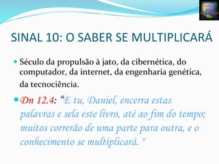SINAL	
  10:	
  O	
  SABER	
  SE	
  MULTIPLICARÁ	
  
— Século	
  da	
  propulsão	
  à	
  jato,	
  da	
  cibernética,	
  do	
  
computador,	
  da	
  internet,	
  da	
  engenharia	
  genética,	
  
da	
  tecnociência.	
  	
  
— Dn 12.4: “E tu, Daniel, encerra estas
palavras e sela este livro, até ao fim do tempo;
muitos correrão de uma parte para outra, e o
conhecimento se multiplicará. "
	
  
 