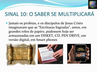 SINAL	
  10:	
  O	
  SABER	
  SE	
  MULTIPLICARÁ	
  
—  Jamais	
  os	
  profetas,	
  e	
  os	
  discípulos	
  de	
  Jesus	
  Cristo	
  
imaginaram	
  que	
  as	
  “Escrituras	
  Sagradas”,	
  antes,	
  em	
  
grandes	
  rolos	
  de	
  papiro,	
  pudessem	
  hoje	
  ser	
  
armazenadas	
  em	
  um	
  DISKET,	
  CD,	
  PEN	
  DRIVE,	
  em	
  
versão	
  digital,	
  em	
  Smart	
  phones	
  	
  
 