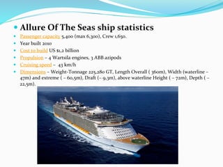 1	
  
— Allure	
  Of	
  The	
  Seas	
  ship	
  statistics	
  
—  Passenger	
  capacity	
  5,400	
  (max	
  6,300),	
  Crew	
  1,650.	
  
—  Year	
  built	
  2010	
  
—  Cost	
  to	
  build	
  US	
  $1,2	
  billion	
  
—  Propulsion	
  –	
  4	
  Wartsila	
  engines,	
  3	
  ABB	
  azipods	
  
—  Cruising	
  speed	
  –	
  	
  43	
  km/h	
  	
  
—  Dimensions	
  –	
  Weight-­‐Tonnage	
  225,280	
  GT,	
  Length	
  Overall	
  (	
  360m),	
  Width	
  (waterline	
  –	
  
47m)	
  and	
  extreme	
  (	
  –	
  60,5m),	
  Draft	
  (–	
  9,3m),	
  above	
  waterline	
  Height	
  (	
  –	
  72m),	
  Depth	
  (	
  –	
  
22,5m).	
  
 