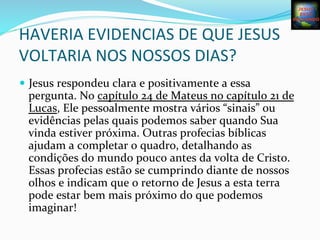  
HAVERIA	
  EVIDENCIAS	
  DE	
  QUE	
  JESUS	
  
VOLTARIA	
  NOS	
  NOSSOS	
  DIAS?	
  
—  Jesus	
  respondeu	
  clara	
  e	
  positivamente	
  a	
  essa	
  
pergunta.	
  No	
  capítulo	
  24	
  de	
  Mateus	
  no	
  capítulo	
  21	
  de	
  
Lucas,	
  Ele	
  pessoalmente	
  mostra	
  vários	
  “sinais”	
  ou	
  
evidências	
  pelas	
  quais	
  podemos	
  saber	
  quando	
  Sua	
  
vinda	
  estiver	
  próxima.	
  Outras	
  profecias	
  bíblicas	
  
ajudam	
  a	
  completar	
  o	
  quadro,	
  detalhando	
  as	
  
condições	
  do	
  mundo	
  pouco	
  antes	
  da	
  volta	
  de	
  Cristo.	
  
Essas	
  profecias	
  estão	
  se	
  cumprindo	
  diante	
  de	
  nossos	
  
olhos	
  e	
  indicam	
  que	
  o	
  retorno	
  de	
  Jesus	
  a	
  esta	
  terra	
  
pode	
  estar	
  bem	
  mais	
  próximo	
  do	
  que	
  podemos	
  
imaginar!	
  
 