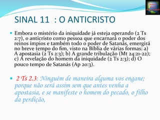SINAL	
  11	
  	
  :	
  O	
  ANTICRISTO	
  
—  Embora	
  o	
  mistério	
  da	
  iniquidade	
  já	
  esteja	
  operando	
  (2	
  Ts	
  
2:7),	
  o	
  anticristo	
  como	
  pessoa	
  que	
  encarnará	
  o	
  poder	
  dos	
  
reinos	
  ímpios	
  e	
  também	
  todo	
  o	
  poder	
  de	
  Satanás,	
  emergirá	
  
no	
  breve	
  tempo	
  do	
  ﬁm,	
  visto	
  na	
  Bíblia	
  de	
  várias	
  formas:	
  a)	
  
A	
  apostasia	
  (2	
  Ts	
  2:3);	
  b)	
  A	
  grande	
  tribulação	
  (Mt	
  24:21-­‐22);	
  
c)	
  A	
  revelação	
  do	
  homem	
  da	
  iniquidade	
  (2	
  Ts	
  2:3);	
  d)	
  O	
  
pouco	
  tempo	
  de	
  Satanás	
  (Ap	
  20:3).	
  
	
  
—  2 Ts 2.3: Ninguém de maneira alguma vos engane;
porque não será assim sem que antes venha a
apostasia, e se manifeste o homem do pecado, o filho
da perdição,
 