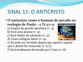 SINAL	
  11:	
  O	
  ANTICRISTO	
  
— O	
  anticristo	
  como	
  o	
  homem	
  do	
  pecado	
  na	
  
teologia	
  de	
  Paulo	
  –	
  2	
  Ts	
  2:1-­‐12	
  
a)	
  Surgirá	
  da	
  grande	
  apostasia	
  (v.	
  3);	
  	
  
b)	
  Será	
  uma	
  pessoa	
  (v.	
  3);	
  
c)	
  Será	
  objeto	
  de	
  adoração	
  (v.	
  4);	
  
d)	
  Usará	
  milagres	
  falsos	
  (v.	
  9);	
  
e)	
  Só	
  pode	
  ser	
  revelado	
  depois	
  que	
  aquilo	
  e	
  aquele	
  
que	
  o	
  detém	
  for	
  removido	
  (v.	
  6,7);	
  
f)	
  Será	
  totalmente	
  derrotado	
  por	
  Cristo	
  (v.	
  8);	
  
 