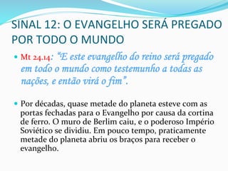 SINAL	
  12:	
  O	
  EVANGELHO	
  SERÁ	
  PREGADO	
  
POR	
  TODO	
  O	
  MUNDO	
  	
  
—  Mt	
  24.14: “E este evangelho do reino será pregado
em todo o mundo como testemunho a todas as
nações, e então virá o fim”.
—  Por	
  décadas,	
  quase	
  metade	
  do	
  planeta	
  esteve	
  com	
  as	
  
portas	
  fechadas	
  para	
  o	
  Evangelho	
  por	
  causa	
  da	
  cortina	
  
de	
  ferro.	
  O	
  muro	
  de	
  Berlim	
  caiu,	
  e	
  o	
  poderoso	
  Império	
  
Soviético	
  se	
  dividiu.	
  Em	
  pouco	
  tempo,	
  praticamente	
  
metade	
  do	
  planeta	
  abriu	
  os	
  braços	
  para	
  receber	
  o	
  
evangelho.	
  
 
