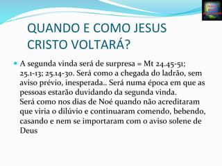 QUANDO	
  E	
  COMO	
  JESUS	
  
CRISTO	
  VOLTARÁ?	
  
—  A	
  segunda	
  vinda	
  será	
  de	
  surpresa	
  =	
  Mt	
  24.45-­‐51;	
  
25.1-­‐13;	
  25.14-­‐30.	
  Será	
  como	
  a	
  chegada	
  do	
  ladrão,	
  sem	
  
aviso	
  prévio,	
  inesperada..	
  Será	
  numa	
  época	
  em	
  que	
  as	
  
pessoas	
  estarão	
  duvidando	
  da	
  segunda	
  vinda.	
  	
  	
  	
  	
  	
  	
  	
  	
  
Será	
  como	
  nos	
  dias	
  de	
  Noé	
  quando	
  não	
  acreditaram	
  
que	
  viria	
  o	
  dilúvio	
  e	
  continuaram	
  comendo,	
  bebendo,	
  
casando	
  e	
  nem	
  se	
  importaram	
  com	
  o	
  aviso	
  solene	
  de	
  
Deus	
  
 