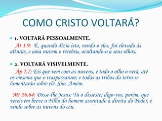 COMO	
  CRISTO	
  VOLTARÁ?	
  
—  1.	
  VOLTARÁ	
  PESSOALMENTE.	
  
	
  	
  	
  	
  At 1.9:  E, quando dizia isto, vendo-o eles, foi elevado às
alturas, e uma nuvem o recebeu, ocultando-o a seus olhos.
—  2.	
  VOLTARÁ	
  VISIVELMENTE.	
  
	
  	
  	
  	
  Ap 1.7; Eis que vem com as nuvens, e todo o olho o verá, até
os mesmos que o traspassaram; e todas as tribos da terra se
lamentarão sobre ele. Sim. Amém.	
  
	
  
	
  	
  Mt 26.64: Disse-lhe Jesus: Tu o disseste; digo-vos, porém, que
vereis em breve o Filho do homem assentado à direita do Poder, e
vindo sobre as nuvens do céu.
 
