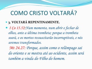COMO	
  CRISTO	
  VOLTARÁ?	
  
—  3.	
  VOLTARÁ	
  REPENTINAMENTE.	
  
—  I Co 15.52:Num momento, num abrir e fechar de
olhos, ante a última trombeta; porque a trombeta
soará, e os mortos ressuscitarão incorruptíveis, e nós
seremos transformados.
Mt 24.27: Porque, assim como o relâmpago sai
do oriente e se mostra até ao ocidente, assim será
também a vinda do Filho do homem.
 