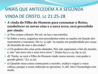 SINAIS	
  QUE	
  ANTECEDEM	
  A	
  A	
  SEGUNDA	
  
VINDA	
  DE	
  CRISTO.	
  Lc	
  21:25-­‐28	
  
	
  
	
  
—  A	
  vinda	
  do	
  Filho	
  do	
  Homem	
  para	
  consumar	
  o	
  Reino,	
  
estabelecer	
  os	
  novos	
  céus	
  e	
  a	
  nova	
  terra,	
  será	
  precedido	
  
por	
  sinais:	
  
—  a)	
  Nos	
  corpos	
  celestes:	
  No	
  sol,	
  na	
  lua	
  e	
  nas	
  estrelas;	
  
—  b)	
  Sobre	
  a	
  terra,	
  angústias	
  sem	
  precedentes	
  entre	
  as	
  nações	
  em	
  função	
  dos	
  
maremotos	
  e	
  tsunamis.	
  Diz	
  Lc	
  21.25b:	
  “as	
  nações	
  em	
  perplexidade	
  por	
  causa	
  
do	
  bramido	
  do	
  mar	
  e	
  das	
  ondas”;	
  
—  c)	
  Os	
  poderes	
  dos	
  céus	
  serão	
  abalados.	
  Nós	
  não	
  esperamos	
  o	
  ﬁm	
  do	
  mundo,	
  
e,	
  sim	
  “um	
  novo	
  céu	
  e	
  uma	
  nova	
  terra.”:	
  (Isaías	
  65.12	
  a	
  25;	
  Ap	
  21.27).	
  
—  d)	
  “Então,	
  se	
  verá	
  o	
  Filho	
  do	
  Homem	
  vindo	
  numa	
  nuvem,	
  com	
  poder	
  e	
  
grande	
  glória.”	
  (Lc	
  21.27).	
  
—  e)	
  Quando	
  essas	
  coisas	
  começarem	
  a	
  suceder,	
  exaltai	
  e	
  erguei	
  a	
  vossa	
  
cabeça;	
  porque	
  a	
  nossa	
  redenção	
  se	
  aproxima.	
  (v.28).	
  Isto	
  é	
  Escatologia	
  sem	
  
medo.	
  
 