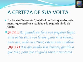 A	
  CERTEZA	
  DE	
  SUA	
  VOLTA	
  
—  É	
  a	
  Palavra	
  "inerrante	
  ",	
  infalível	
  do	
  Deus	
  que	
  não	
  pode	
  
mentir	
  que	
  certiﬁca	
  a	
  realidade	
  da	
  segunda	
  vinda	
  de	
  
Cristo.	
  
— Jo 14.3: E, quando eu for e vos preparar lugar,
virei outra vez e vos levarei para mim mesmo,
para que, onde eu estiver, estejais vós também.
Ap 3.11:Eis que venho sem demora; guarda o
que tens, para que ninguém tome a tua coroa.  
	
  
 