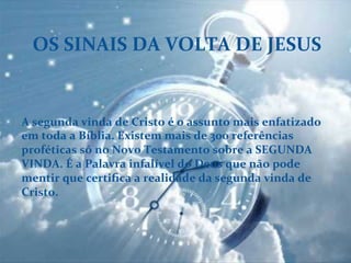 OS	
  SINAIS	
  DA	
  VOLTA	
  DE	
  JESUS	
  
A	
  segunda	
  vinda	
  de	
  Cristo	
  é	
  o	
  assunto	
  mais	
  enfatizado	
  
em	
  toda	
  a	
  Bíblia.	
  Existem	
  mais	
  de	
  300	
  referências	
  
proféticas	
  só	
  no	
  Novo	
  Testamento	
  sobre	
  a	
  SEGUNDA	
  
VINDA.	
  É	
  a	
  Palavra	
  infalível	
  do	
  Deus	
  que	
  não	
  pode	
  
mentir	
  que	
  certiﬁca	
  a	
  realidade	
  da	
  segunda	
  vinda	
  de	
  
Cristo.	
  
	
  
 
