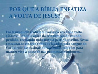 POR	
  QUE	
  A	
  BÍBLIA	
  ENFATIZA	
  
A	
  VOLTA	
  DE	
  JESUS?	
  
Foi	
  Jesus	
  quem	
  reaﬁrmou	
  várias	
  vezes	
  a	
  sua	
  volta	
  
gloriosa,	
  sendo	
  o	
  ápice	
  da	
  restauração	
  do	
  mundo	
  
perdido,	
  recriando	
  tudo	
  novo	
  à	
  partir	
  do	
  velho.	
  Nessa	
  
restauração	
  estarão	
  todos	
  os	
  lavados	
  pelo	
  sangue	
  do	
  
Cordeiro!!!	
  Esses	
  sinais	
  foram	
  dados	
  também	
  para	
  
manter	
  viva	
  a	
  nossa	
  fé	
  nas	
  promessas	
  vindouras...	
  
 