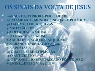 OS	
  SINAIS	
  DA	
  VOLTA	
  DE	
  JESUS	
  
1-­‐ANGUSTIA,	
  TERROR	
  E	
  PERPEXIDADE	
  
2-­‐CALAMIDADES	
  MUNDIAIS,	
  SOCIAIS	
  E	
  POLÍTICAS	
  
3-­‐O	
  ACÚMULO	
  DE	
  RIQUEZAS	
  
4-­‐AGITAÇÃO	
  CIVIL	
  
5-­‐A	
  DECADENCIA	
  MORAL	
  
6-­‐O	
  ENGANO	
  RELIGIOSO	
  
7-­‐A	
  MULTIPLICAÇÃO	
  DA	
  INIQUIDADE	
  
8-­‐A	
  GRANDE	
  TRIBULAÇÃO	
  
9-­‐A	
  APOSTASIA	
  
10-­‐O	
  SABER	
  SE	
  MULTIPLICARÁ	
  
11-­‐O	
  ANTICRISTO	
  
12-­‐O	
  EVANGELHO	
  SERÁ	
  PREGADO	
  POR	
  TODO	
  O	
  
MUNDO....ENTÃO	
  VIRÁ	
  O	
  FIM	
  !!!	
  
	
  	
  
 