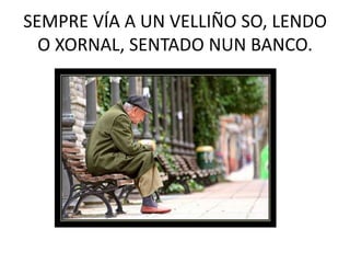 SEMPRE VÍA A UN VELLIÑO SO, LENDO O XORNAL, SENTADO NUN BANCO.<br />