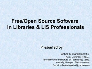 Free/Open Source Software  in Libraries & LIS Professionals Presented by: Ashok Kumar Satapathy, Asst. Librarian, H.O.D., Bhubaneswar Institutute of Technology (BIT), Infovally, Harapur, Bhubaneswar, E-mail:ashoksatapathy@yahoo.com 