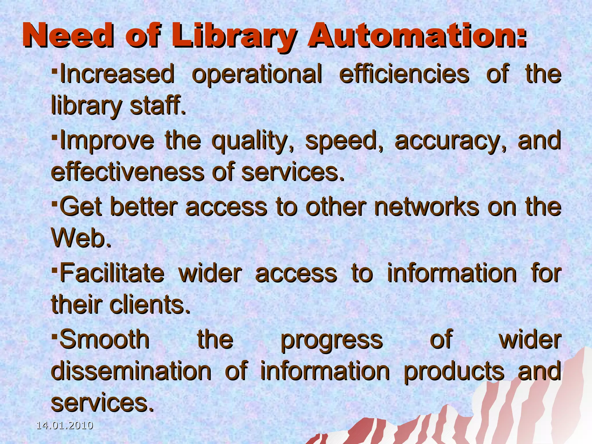 Need of Library Automation: Increased operational efficiencies of the library staff. Improve the quality, speed, accuracy, and effectiveness of services. Get better access to other networks on the Web. Facilitate wider access to information for their clients. Smooth the progress of wider dissemination of information products and services. 