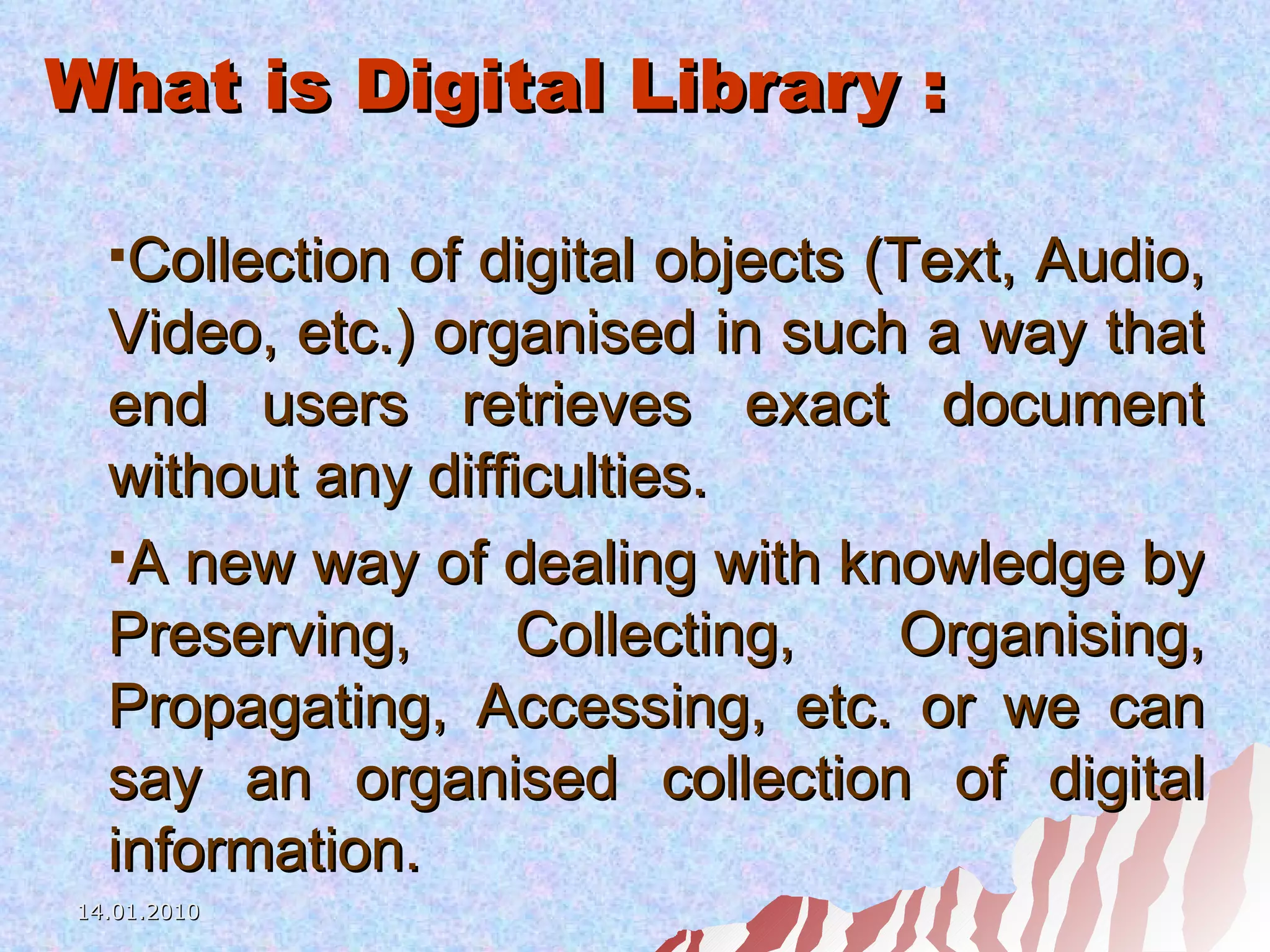 What is Digital Library : Collection of digital objects (Text, Audio, Video, etc.) organised in such a way that end users retrieves exact document without any difficulties.  A new way of dealing with knowledge by Preserving, Collecting, Organising, Propagating, Accessing, etc. or we can say an organised collection of digital information. 