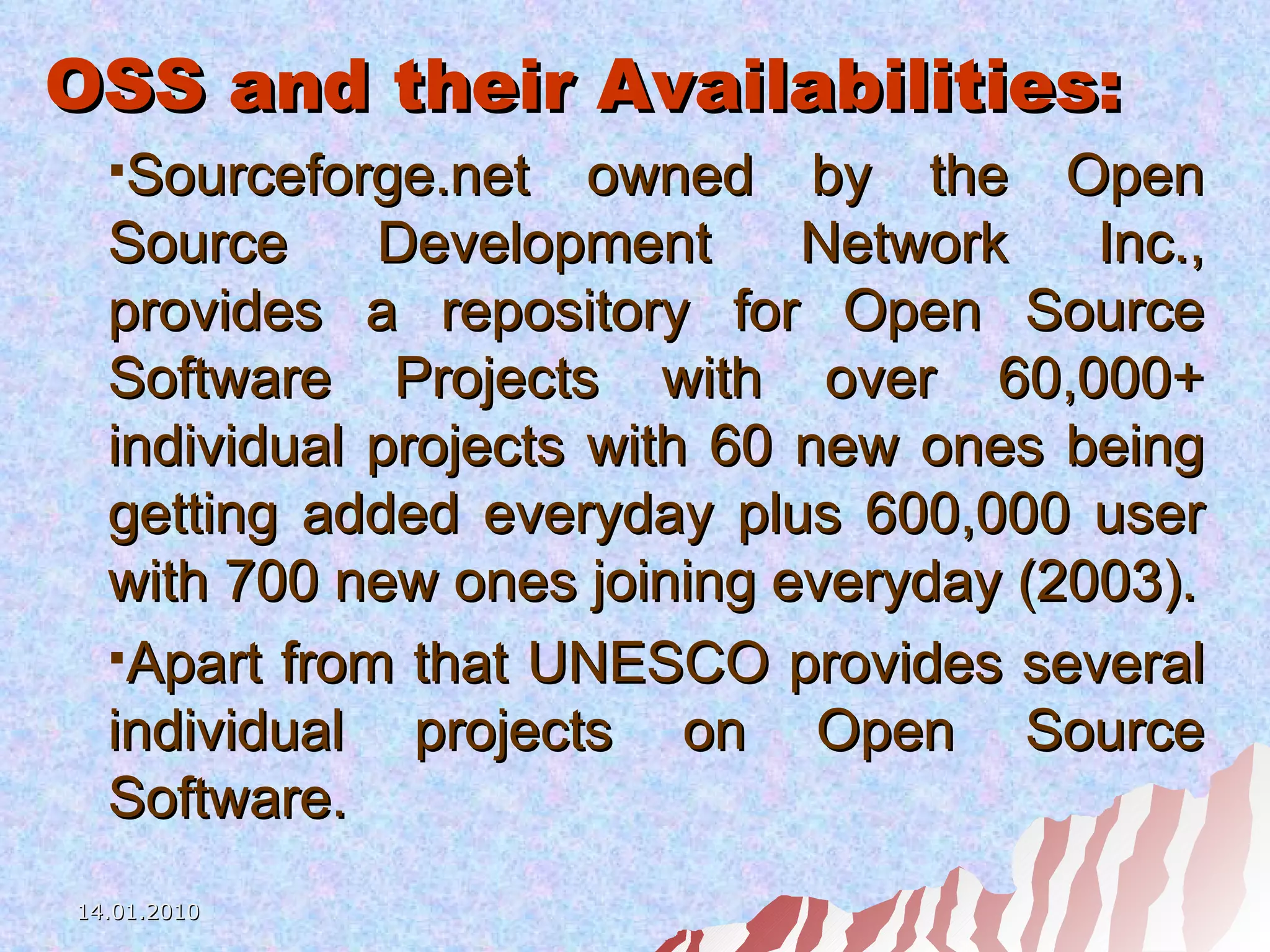 OSS and their Availabilities: Sourceforge.net owned by the Open Source Development Network Inc., provides a repository for Open Source Software Projects with over 60,000+ individual projects with 60 new ones being getting added everyday plus 600,000 user with 700 new ones joining everyday (2003). Apart from that UNESCO provides several individual projects on Open Source Software. 