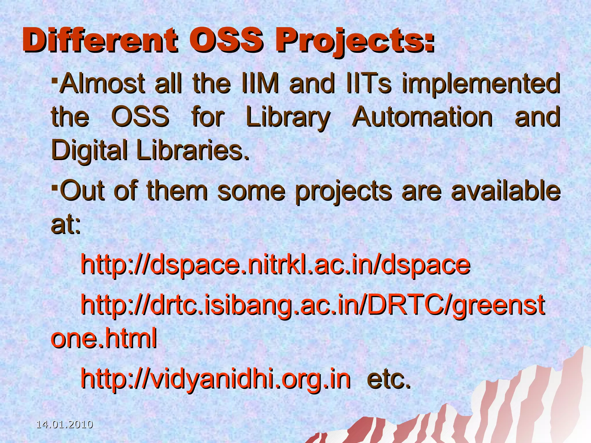 Different OSS Projects: Almost all the IIM and IITs implemented the OSS for Library Automation and Digital Libraries.  Out of them some projects are available at: http://dspace.nitrkl.ac.in/dspace http://drtc.isibang.ac.in/DRTC/greenst one.html http://vidyanidhi.org.in   etc. 