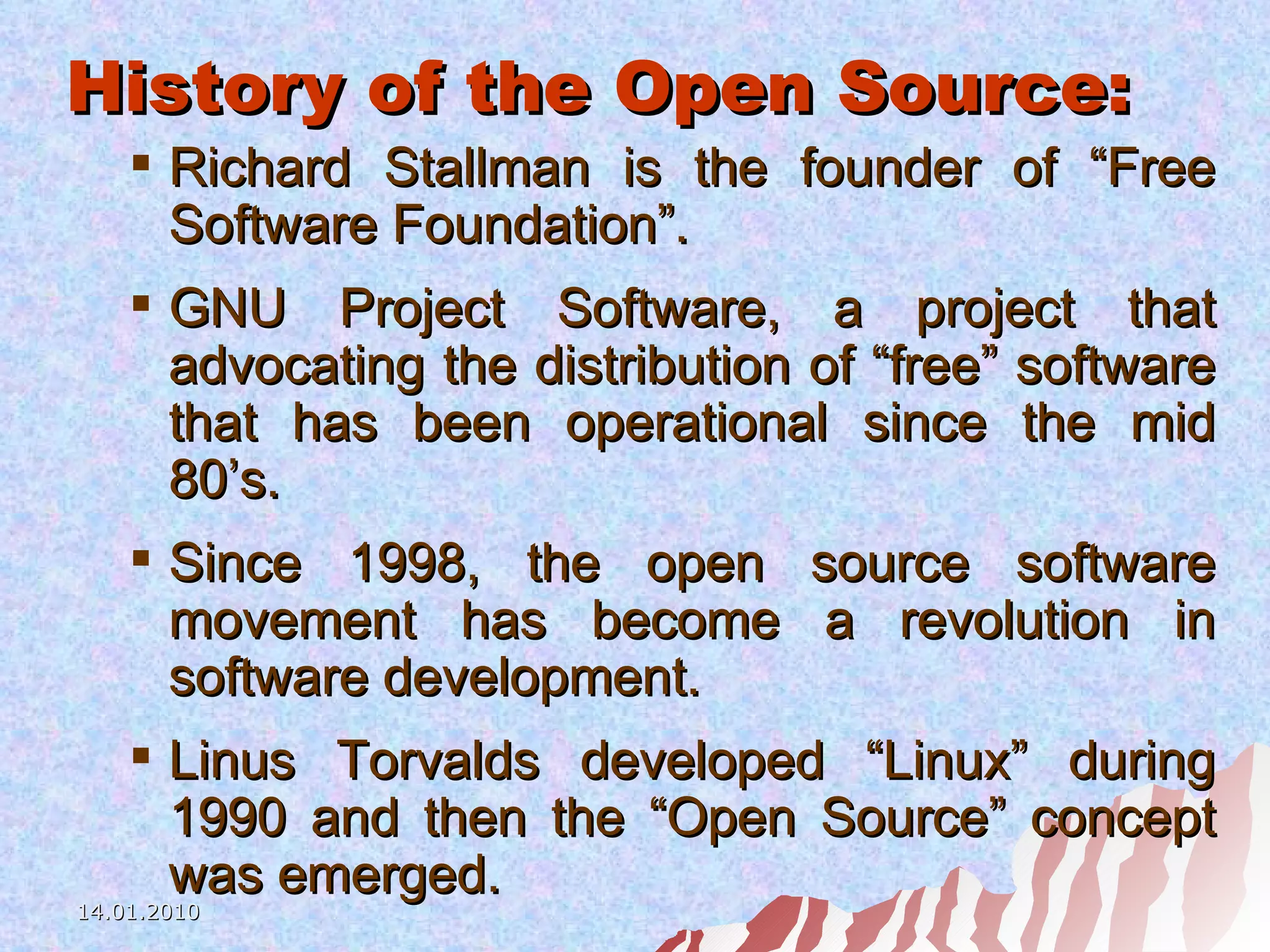 History of the Open Source: Richard Stallman is the founder of “Free Software Foundation”. GNU Project Software, a project that advocating the distribution of “free” software that has been operational since the mid 80’s. Since 1998, the open source software movement has become a revolution in software development. Linus Torvalds developed “Linux” during 1990 and then the “Open Source” concept was emerged. 