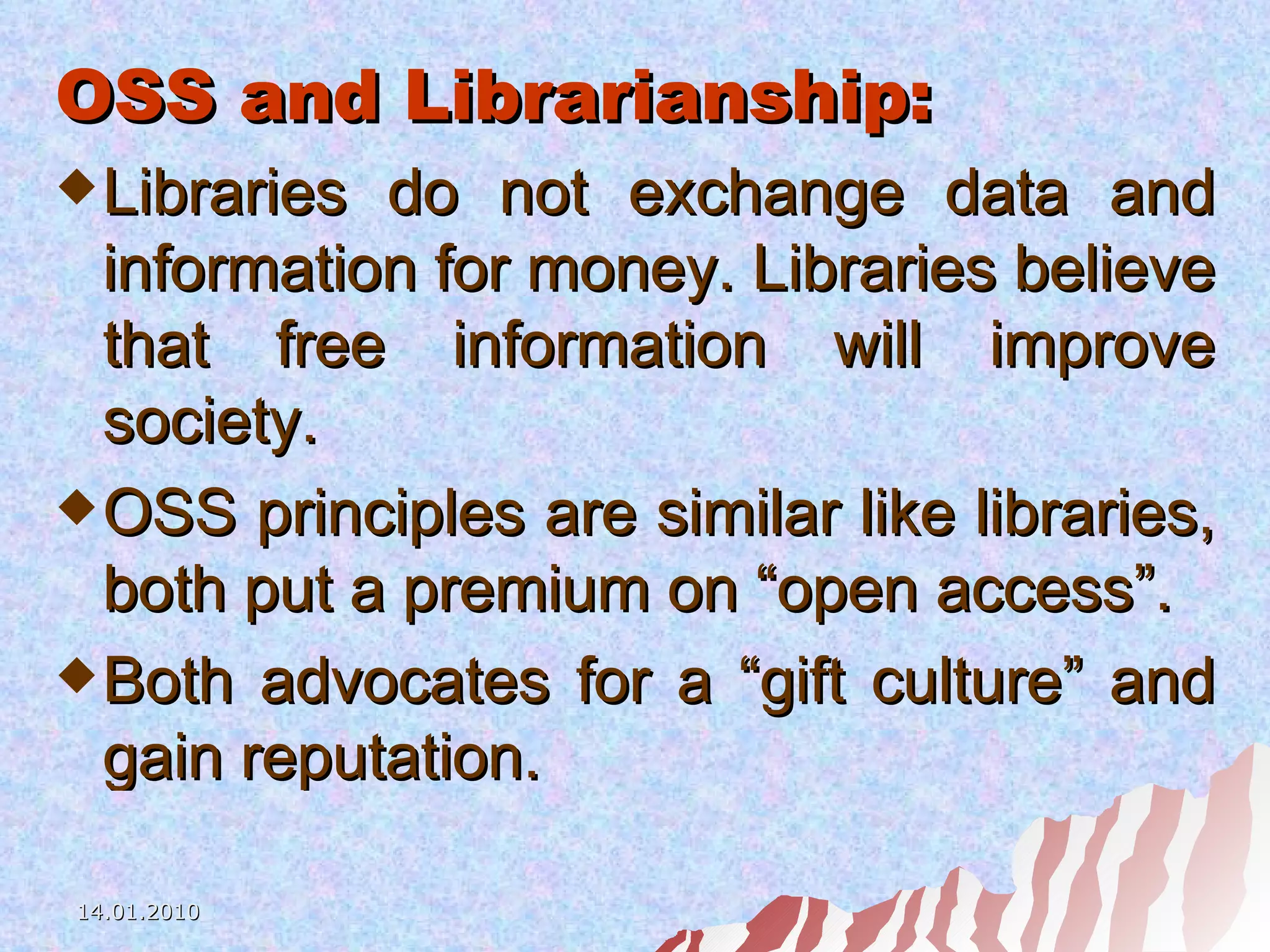 OSS and Librarianship: Libraries do not exchange data and information for money. Libraries believe that free information will improve society. OSS principles are similar like libraries, both put a premium on “open access”. Both advocates for a “gift culture” and gain reputation. 