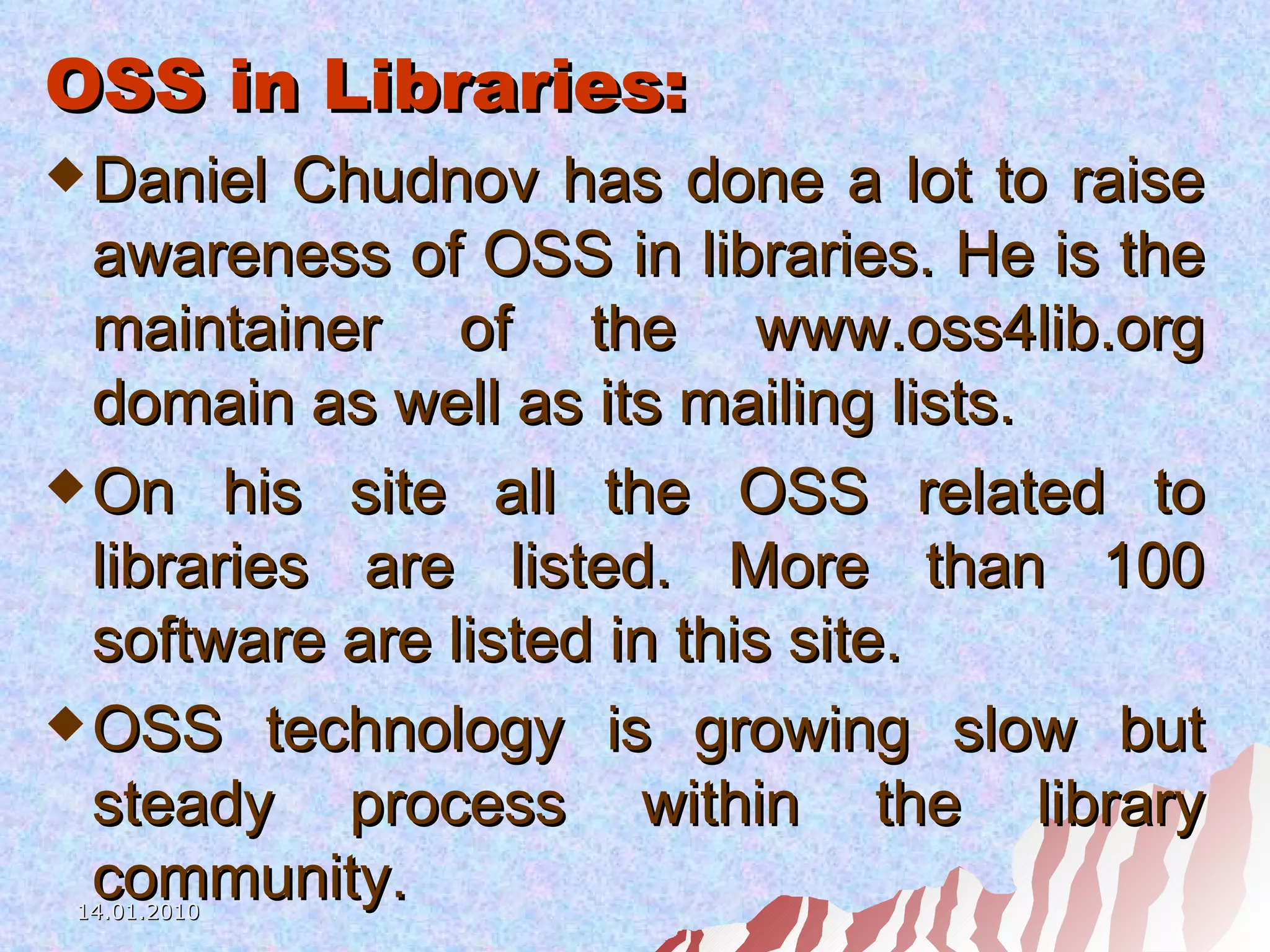OSS in Libraries: Daniel Chudnov has done a lot to raise awareness of OSS in libraries. He is the maintainer of the www.oss4lib.org domain as well as its mailing lists. On his site all the OSS related to libraries are listed. More than 100 software are listed in this site. OSS technology is growing slow but steady process within the library community. 