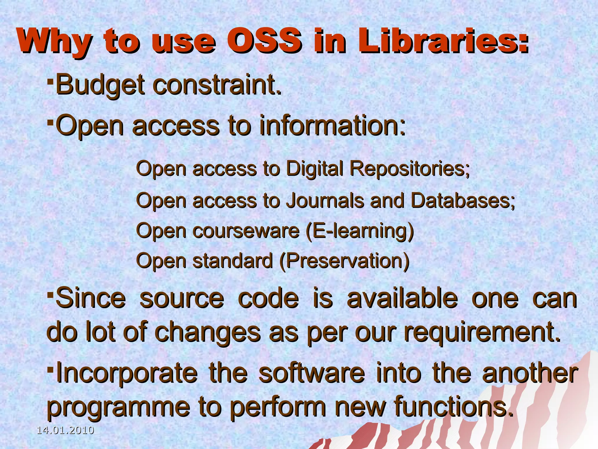 Why to use OSS in Libraries: Budget constraint.  Open access to information: Open access to Digital Repositories; Open access to Journals and Databases; Open courseware (E-learning) Open standard (Preservation) Since source code is available one can do lot of changes as per our requirement. Incorporate the software into the another programme to perform new functions. 