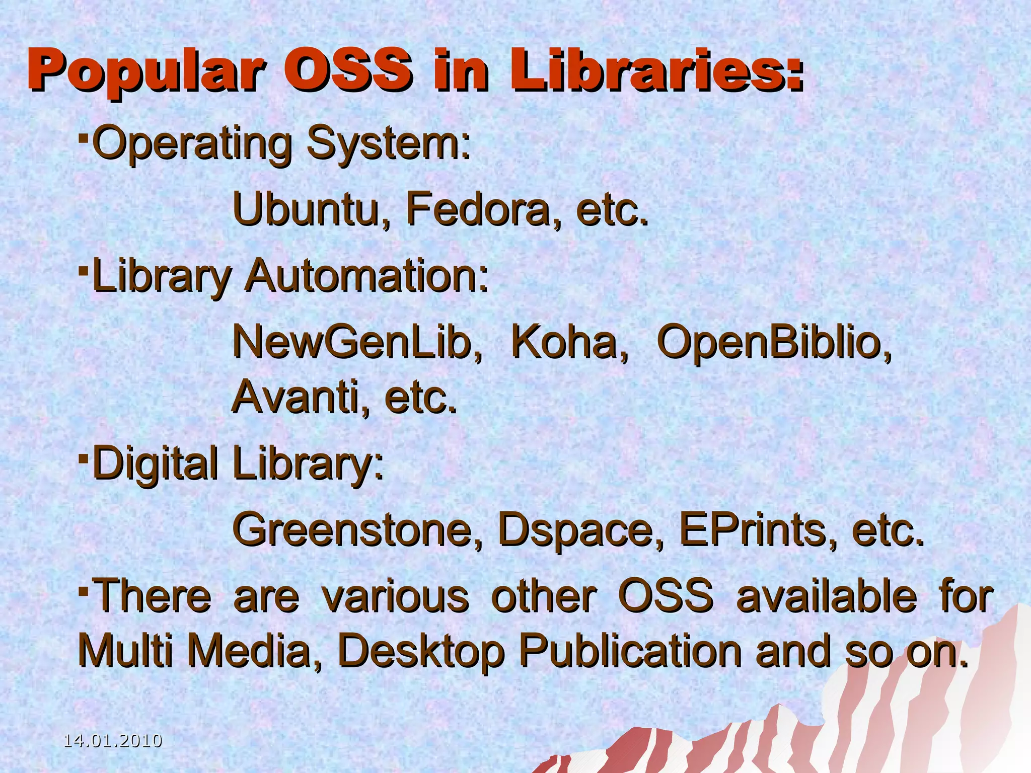 Popular OSS in Libraries: Operating System: Ubuntu, Fedora, etc. Library Automation: NewGenLib, Koha, OpenBiblio,  Avanti, etc. Digital Library: Greenstone, Dspace, EPrints, etc. There are various other OSS available for Multi Media, Desktop Publication and so on. 