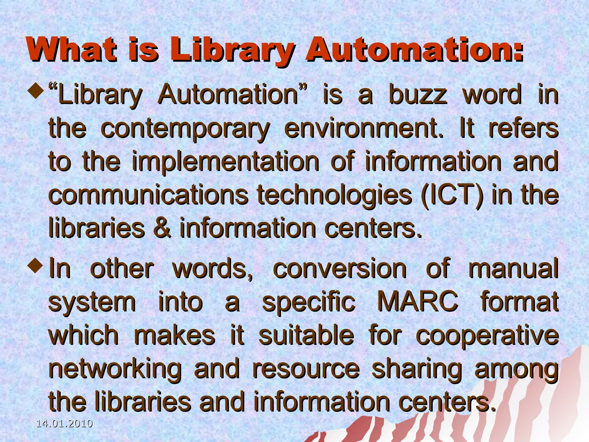 What is Library Automation: “ Library Automation” is a buzz word in the contemporary environment. It refers to the implementation of information and communications technologies (ICT) in the libraries & information centers.  In other words, conversion of manual system into a specific MARC format which makes it suitable for cooperative networking and resource sharing among the libraries and information centers. 