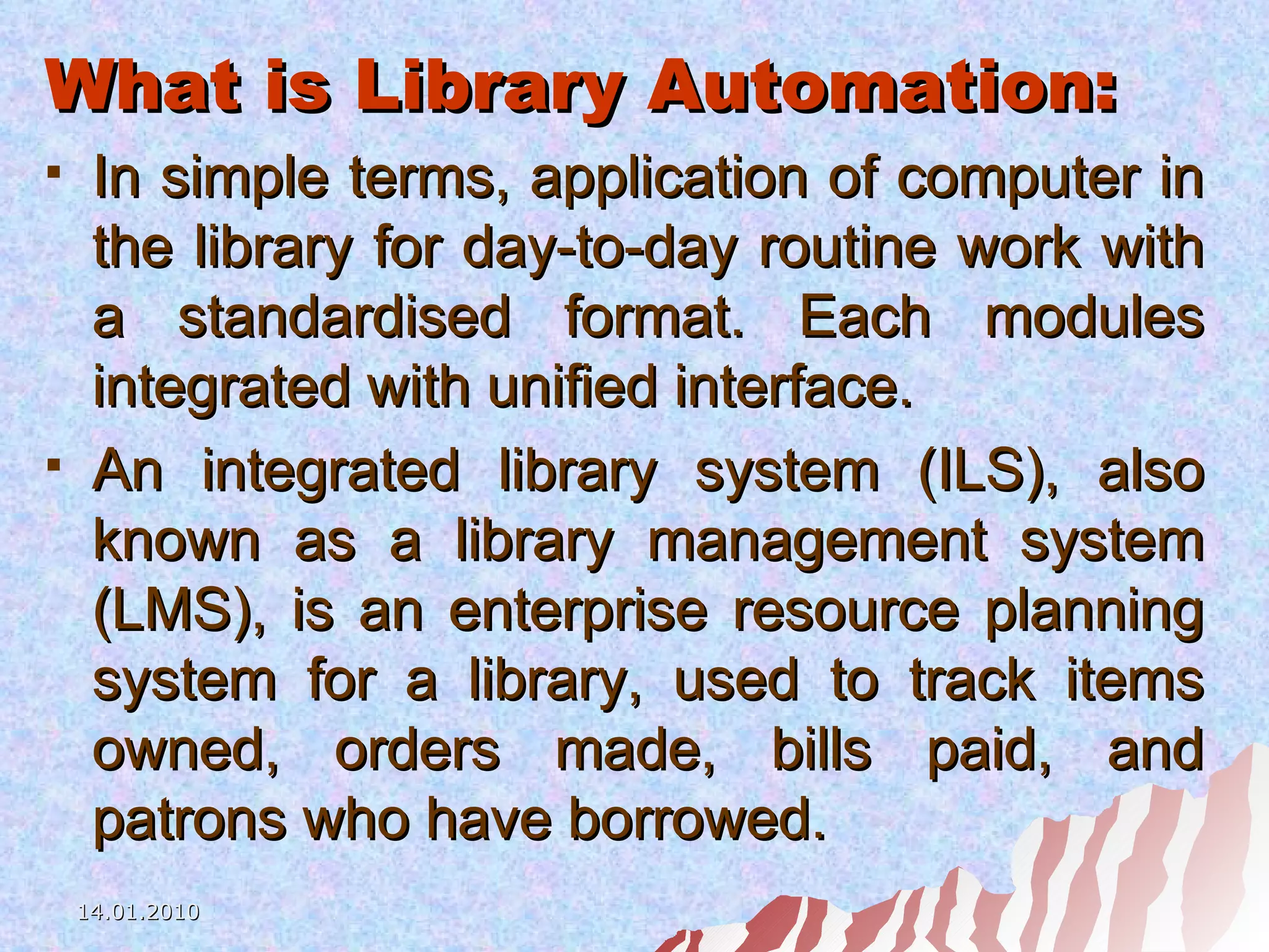 What is Library Automation: In simple terms, application of computer in the library for day-to-day routine work with a standardised format. Each modules integrated with unified interface. An integrated library system (ILS), also known as a library management system (LMS), is an enterprise resource planning system for a library, used to track items owned, orders made, bills paid, and patrons who have borrowed.   