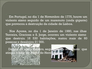 Em Portugal, no dia 1 de Novembro de 1775, houve um violento sismo seguido de um maremoto (onda gigante) que provocou a destruição da cidade de Lisboa. Nos Açores, no dia 1 de Janeiro de 1980, nas ilhas Terceira, Graciosa e S. Jorge, ocorreu um violento sismo  que destruiu 16 530 habitações, matou mais de 60 pessoas e desalojou 21 000. Depois do abalo sísmico, seguiu-se um maremoto  que atingiu a baía  de Angra do Heroísmo. 