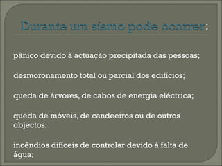 pânico devido à actuação precipitada das pessoas; desmoronamento total ou parcial dos edifícios; queda de árvores, de cabos de energia eléctrica; queda de móveis, de candeeiros ou de outros objectos; incêndios difíceis de controlar devido à falta de água; explosões de gás.  