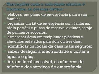 elaborar um plano de emergência para a sua família; organizar um kit de emergência com: lanterna, rádio portátil e pilhas de reserva, extintor, estojo de primeiros socorros; armazenar água em recipientes plásticos e alimentos enlatados para dois ou três dias; identificar os locais da casa mais seguros; saber desligar a electricidade e cortar a água e o gás; ter, em local acessível, os números de telefone dos serviços de emergência.  