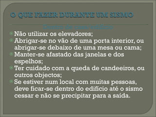 Dentro de casa/edifício Não utilizar os elevadores; Abrigar-se no vão de uma porta interior, ou abrigar-se debaixo de uma mesa ou cama; Manter-se afastado das janelas e dos espelhos; Ter cuidado com a queda de candeeiros, ou outros objectos; Se estiver num local com muitas pessoas, deve ficar-se dentro do edifício até o sismo cessar e não se precipitar para a saída. 