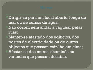 Na rua Dirigir-se para um local aberto, longe do mar ou de cursos de água; Não correr, nem andar a vaguear pelas ruas; Manter-se afastado dos edifícios, dos postes de electricidade ou de outros objectos que possam cair-lhe em cima; Afastar-se dos muros, chaminés ou varandas que possam desabar. 