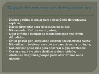 Manter a calma e contar com a ocorrência de pequenas réplicas; Não se precipitar para as escadas ou saídas; Não acender fósforos ou isqueiros; Ligar o rádio e cumprir as recomendações que forem difundidas; Evitar passar por locais onde existam fios eléctricos soltos; Não utilizar o telefone, excepto em caso de muita urgência; Não circular pelas ruas para observar o que aconteceu; Cortar a água e o gás e desligar a electricidade; Afastar-se das praias, porque pode ocorrer uma onda gigante. 
